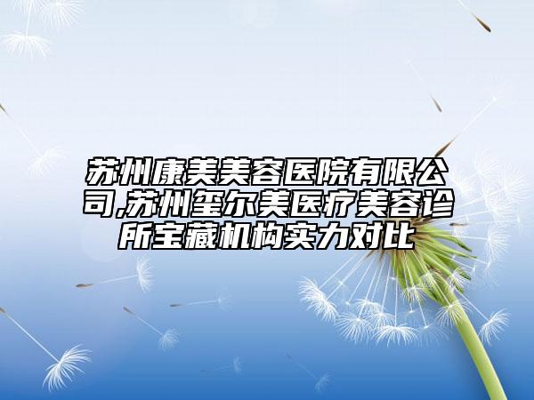 苏州康美美容医院有限公司,苏州玺尔美医疗美容诊所宝藏机构实力对比
