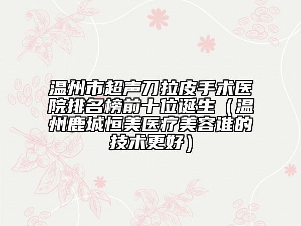 温州市超声刀拉皮手术医院排名榜前十位诞生（温州鹿城恒美医疗美容谁的技术更好）
