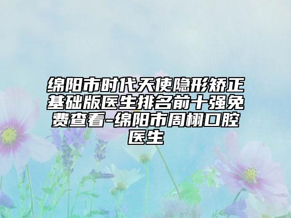 绵阳市时代天使隐形矫正基础版医生排名前十强免费查看-绵阳市周栩口腔医生