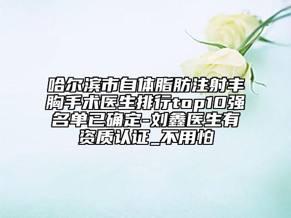 哈尔滨市自体脂肪注射丰胸手术医生排行top10强名单已确定-刘鑫医生有资质认证_不用怕