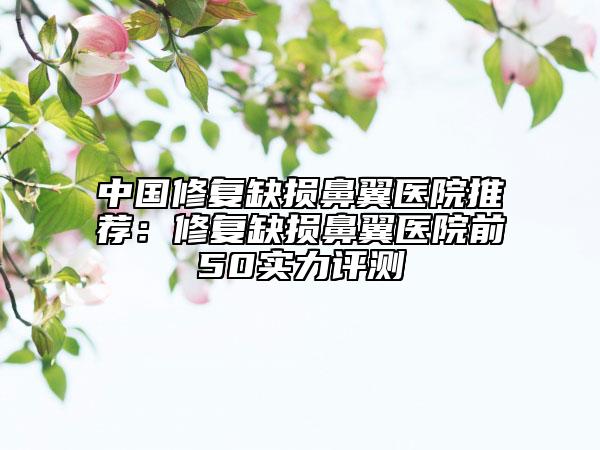 中国修复缺损鼻翼医院推荐：修复缺损鼻翼医院前50实力评测
