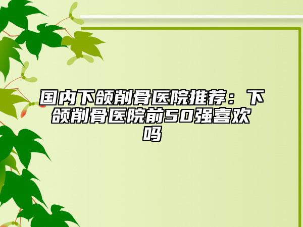国内下颌削骨医院推荐：下颌削骨医院前50强喜欢吗