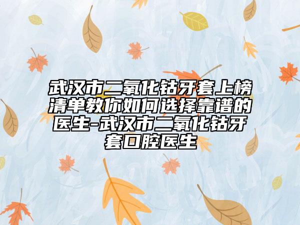 武汉市二氧化钴牙套上榜清单教你如何选择靠谱的医生-武汉市二氧化钴牙套口腔医生