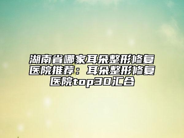 湖南省哪家耳朵整形修复医院推荐：耳朵整形修复医院top30汇合