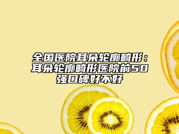 全国医院耳朵轮廓畸形：耳朵轮廓畸形医院前50强口碑好不好