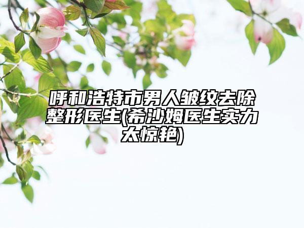 呼和浩特市男人皱纹去除整形医生(希沙姆医生实力太惊艳)