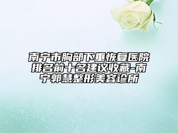 南宁市胸部下垂恢复医院排名前十名建议收藏-南宁郭慧整形美容诊所