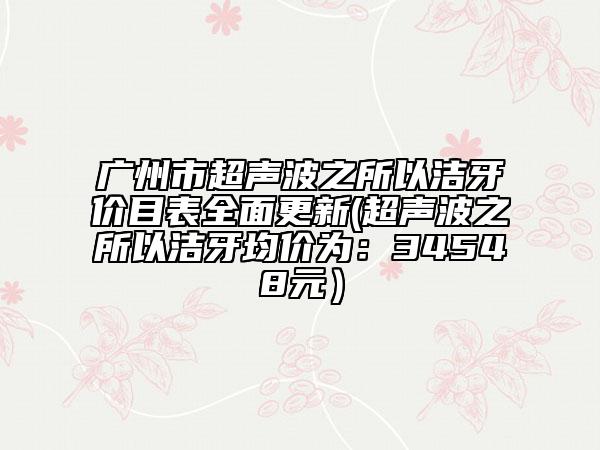广州市超声波之所以洁牙价目表全面更新(超声波之所以洁牙均价为：34548元）
