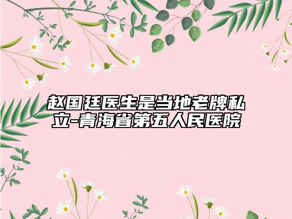 赵国廷医生是当地老牌私立-青海省第五人民医院