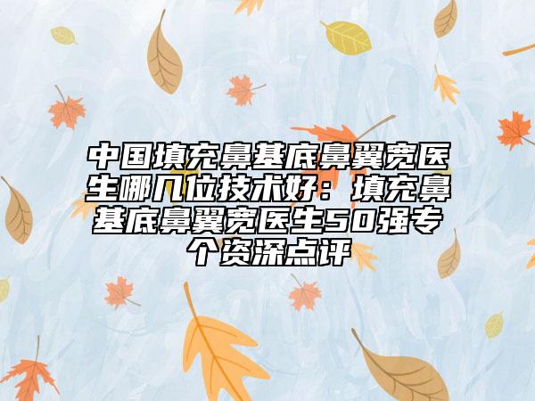 中国填充鼻基底鼻翼宽医生哪几位技术好：填充鼻基底鼻翼宽医生50强专个资深点评