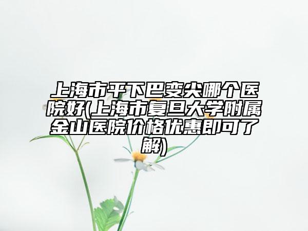 上海市平下巴变尖哪个医院好(上海市复旦大学附属金山医院价格优惠即可了解)