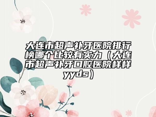 大连市超声补牙医院排行榜哪个比较有实力（大连市超声补牙口腔医院样样yyds）