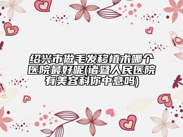 绍兴市做毛发移植术哪个医院最好呢(诸暨人民医院有美容科你中意吗)