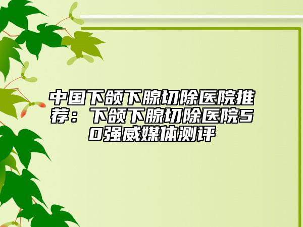 中国下颌下腺切除医院推荐：下颌下腺切除医院50强威媒体测评