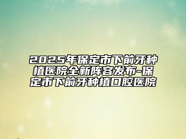 2025年保定市下前牙种植医院全新阵容发布-保定市下前牙种植口腔医院
