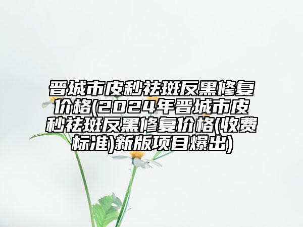 晋城市皮秒祛斑反黑修复价格(2024年晋城市皮秒祛斑反黑修复价格(收费标准)新版项目爆出)