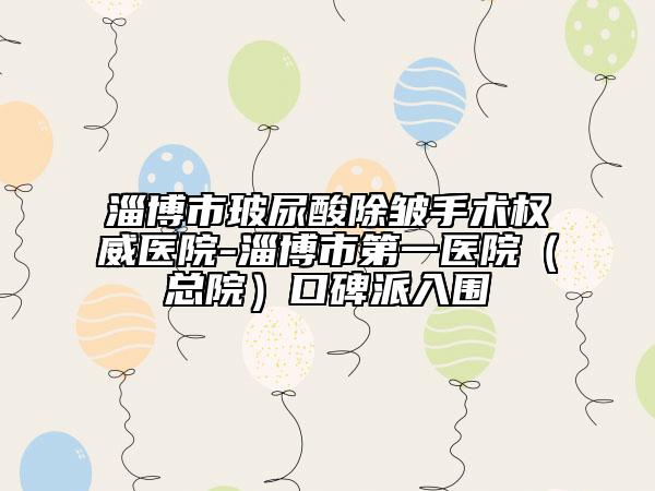 淄博市玻尿酸除皱手术权威医院-淄博市第一医院（总院）口碑派入围