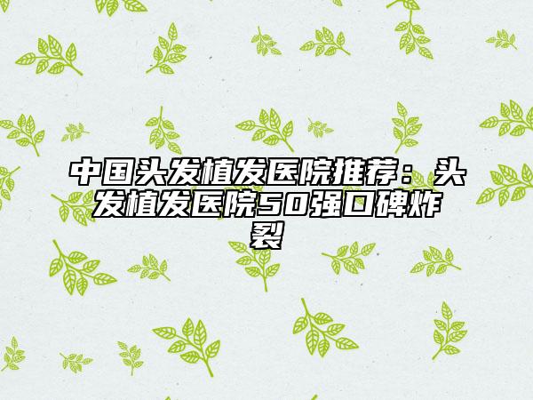中国头发植发医院推荐：头发植发医院50强口碑炸裂