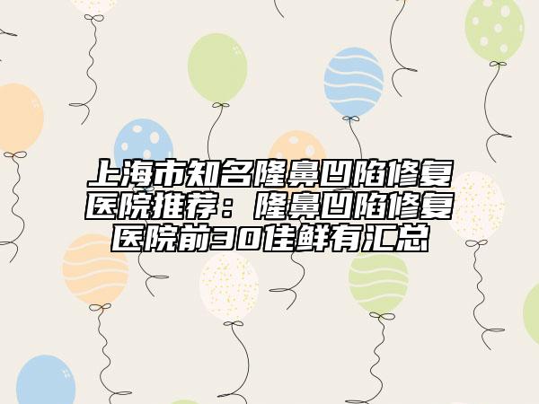 上海市知名隆鼻凹陷修复医院推荐：隆鼻凹陷修复医院前30佳鲜有汇总