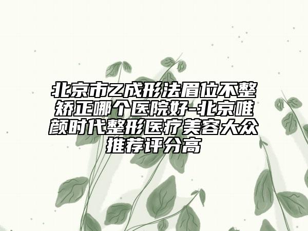 北京市Z成形法眉位不整矫正哪个医院好-北京唯颜时代整形医疗美容大众推荐评分高
