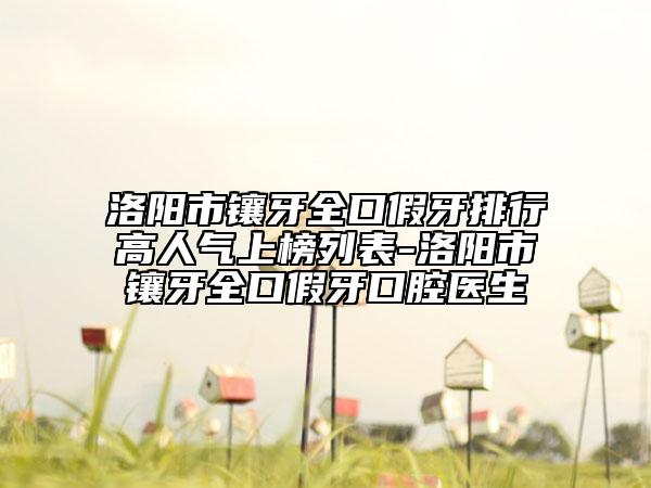 洛阳市镶牙全口假牙排行高人气上榜列表-洛阳市镶牙全口假牙口腔医生