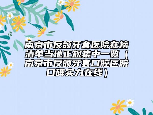南京市反颌牙套医院在榜清单当地正规集中一览（南京市反颌牙套口腔医院口碑实力在线）
