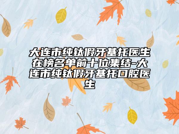 大连市纯钛假牙基托医生在榜名单前十位集结-大连市纯钛假牙基托口腔医生