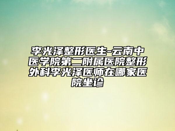 李光泽整形医生-云南中医学院第二附属医院整形外科李光泽医师在哪家医院坐诊
