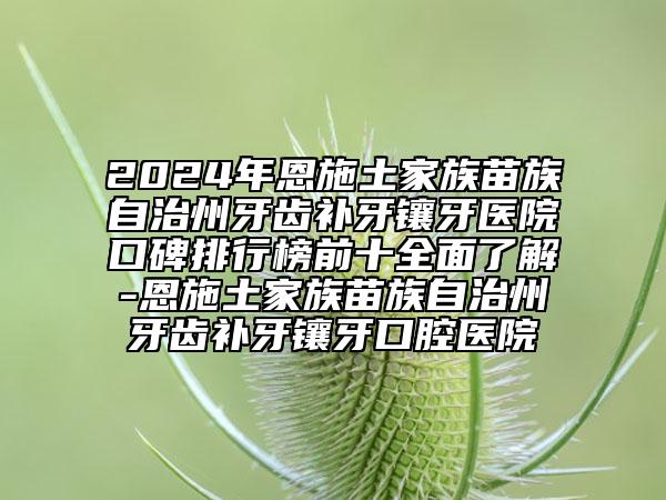 2024年恩施土家族苗族自治州牙齿补牙镶牙医院口碑排行榜前十全面了解-恩施土家族苗族自治州牙齿补牙镶牙口腔医院