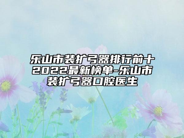乐山市装扩弓器排行前十2022最新榜单-乐山市装扩弓器口腔医生