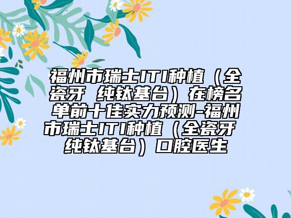 福州市瑞士ITI种植（全瓷牙 纯钛基台）在榜名单前十佳实力预测-福州市瑞士ITI种植（全瓷牙 纯钛基台）口腔医生