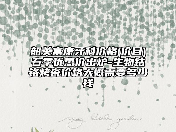 韶关富康牙科价格(价目)春季优惠价出炉-生物钴铬烤瓷价格大概需要多少钱