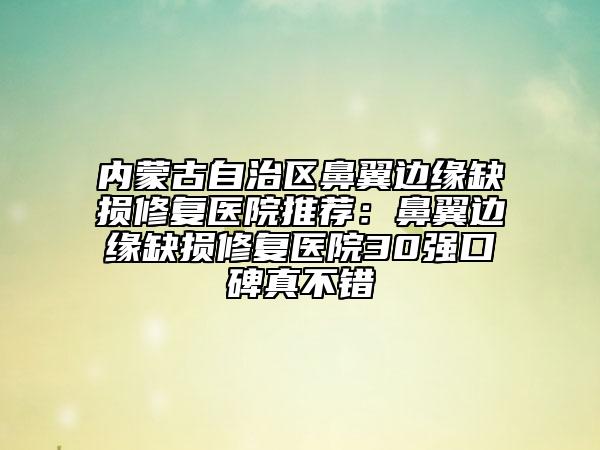 内蒙古自治区鼻翼边缘缺损修复医院推荐：鼻翼边缘缺损修复医院30强口碑真不错