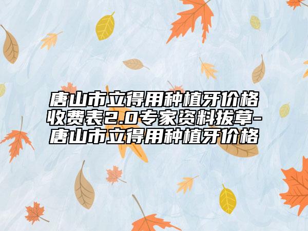 唐山市立得用种植牙价格收费表2.0专家资料拔草-唐山市立得用种植牙价格