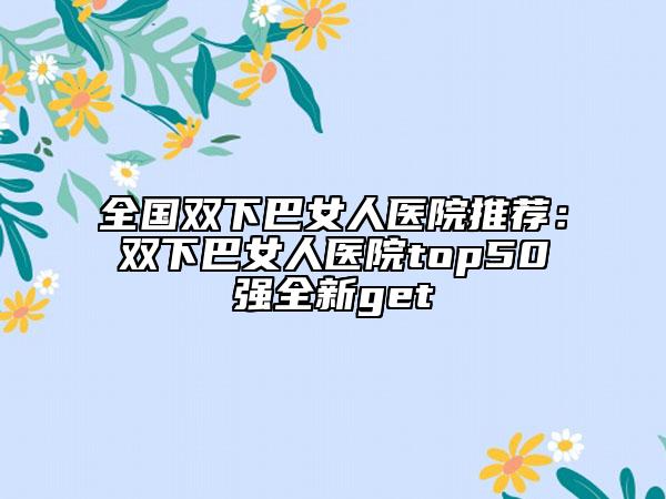 全国双下巴女人医院推荐：双下巴女人医院top50强全新get