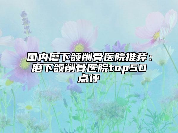 国内磨下颌削骨医院推荐：磨下颌削骨医院top50点评