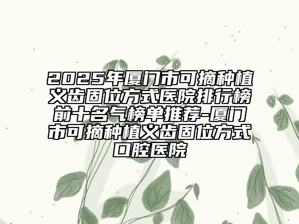 2025年厦门市可摘种植义齿固位方式医院排行榜前十名气榜单推荐-厦门市可摘种植义齿固位方式口腔医院