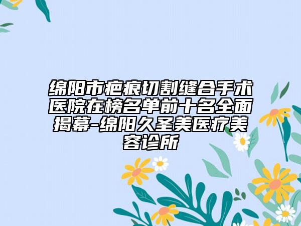 绵阳市疤痕切割缝合手术医院在榜名单前十名全面揭幕-绵阳久圣美医疗美容诊所