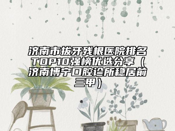 济南市拔牙残根医院排名TOP10强榜优选分享（济南博宁口腔诊所稳居前三甲）