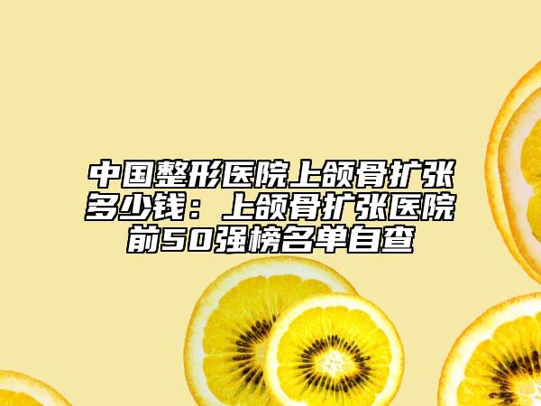 中国整形医院上颌骨扩张多少钱：上颌骨扩张医院前50强榜名单自查