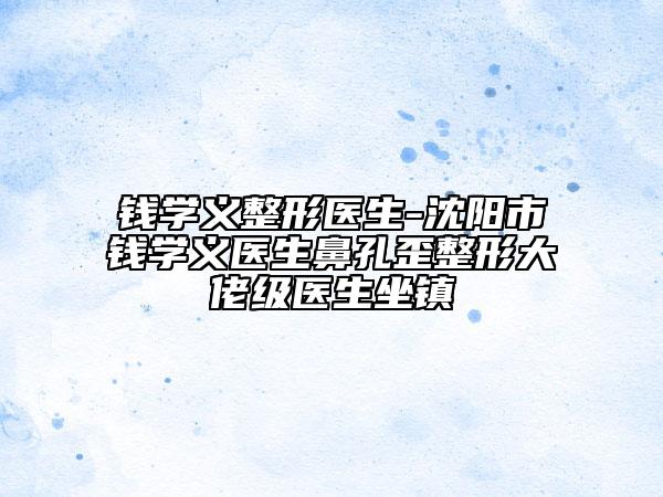 钱学义整形医生-沈阳市钱学义医生鼻孔歪整形大佬级医生坐镇