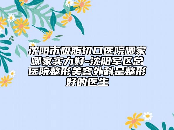 沈阳市吸脂切口医院哪家哪家实力好-沈阳军区总医院整形美容外科是整形好的医生