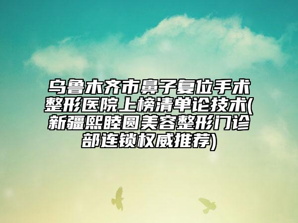 乌鲁木齐市鼻子复位手术整形医院上榜清单论技术(新疆熙睦圆美容整形门诊部连锁权威推荐)