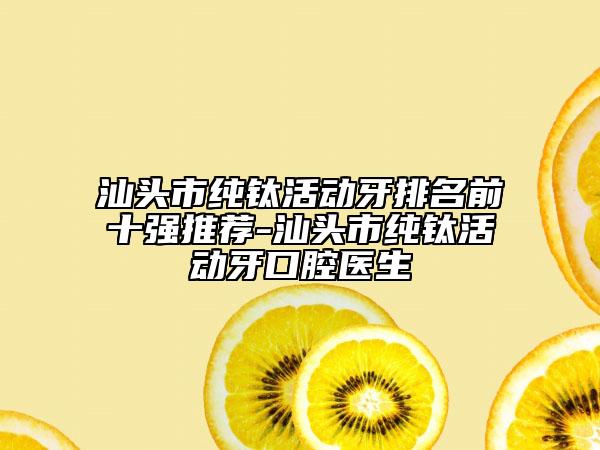 汕头市纯钛活动牙排名前十强推荐-汕头市纯钛活动牙口腔医生