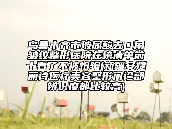 乌鲁木齐市玻尿酸去口角皱纹整形医院在榜清单前十看了不被怕骗(新疆安婕丽诗医疗美容整形门诊部辨识度都比较高)