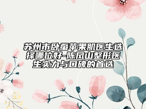 苏州市卧蚕苹果肌医生选择哪位好-陈凤山整形医生实力与口碑的首选
