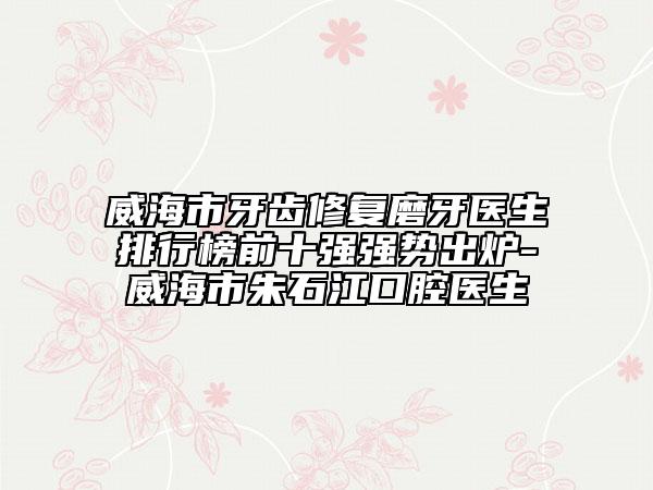 威海市牙齿修复磨牙医生排行榜前十强强势出炉-威海市朱石江口腔医生