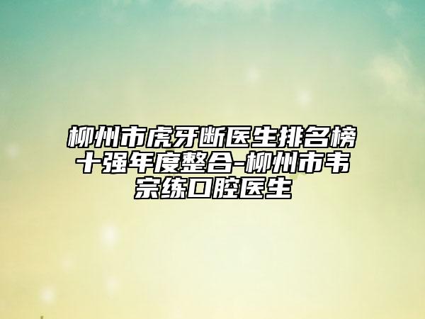 柳州市虎牙断医生排名榜十强年度整合-柳州市韦宗练口腔医生