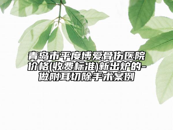 青岛市平度博爱骨伤医院价格(收费标准)新出炉的-做附耳切除手术案例