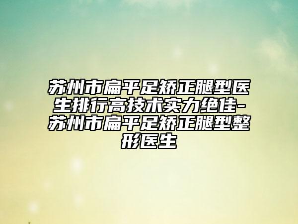 苏州市扁平足矫正腿型医生排行高技术实力绝佳-苏州市扁平足矫正腿型整形医生